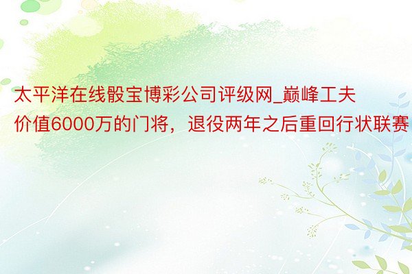 太平洋在线骰宝博彩公司评级网_巅峰工夫价值6000万的门将，退役两年之后重回行状联赛