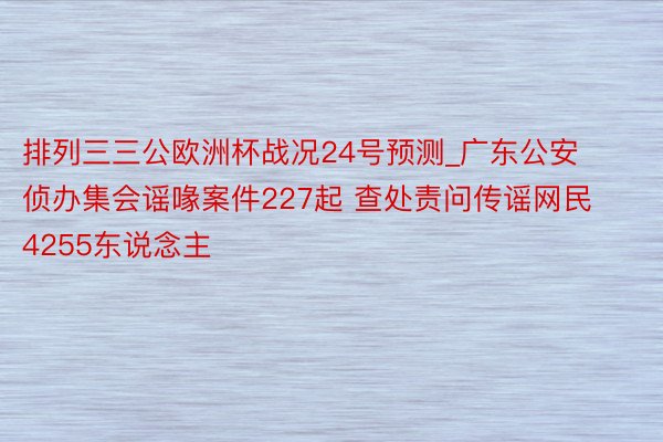 排列三三公欧洲杯战况24号预测_广东公安侦办集会谣喙案件227起 查处责问传谣网民4255东说念主