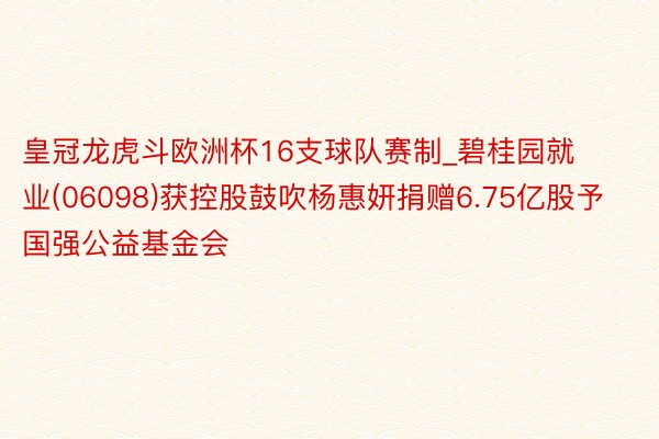 皇冠龙虎斗欧洲杯16支球队赛制_碧桂园就业(06098)获控股鼓吹杨惠妍捐赠6.75亿股予国强公益基金会