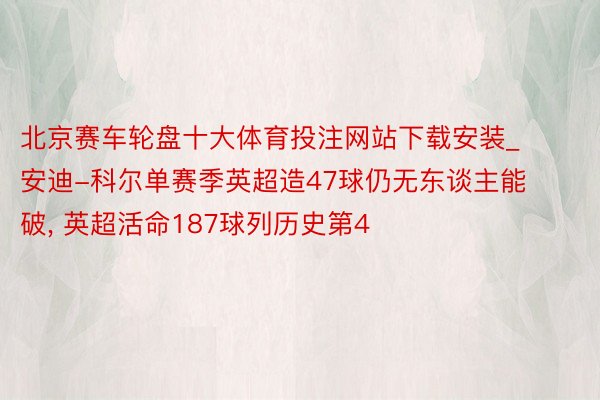 北京赛车轮盘十大体育投注网站下载安装_安迪-科尔单赛季英超造47球仍无东谈主能破， 英超活命187球列历史第4