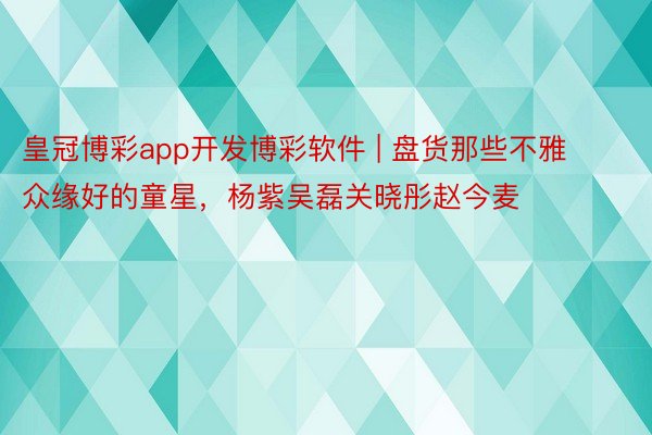 皇冠博彩app开发博彩软件 | 盘货那些不雅众缘好的童星，杨紫吴磊关晓彤赵今麦