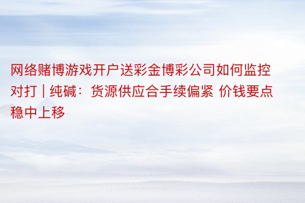 网络赌博游戏开户送彩金博彩公司如何监控对打 | 纯碱：货源供应合手续偏紧 价钱要点稳中上移