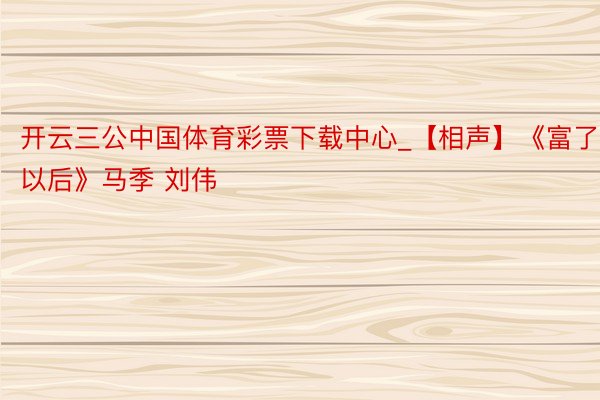 开云三公中国体育彩票下载中心_【相声】《富了以后》马季 刘伟