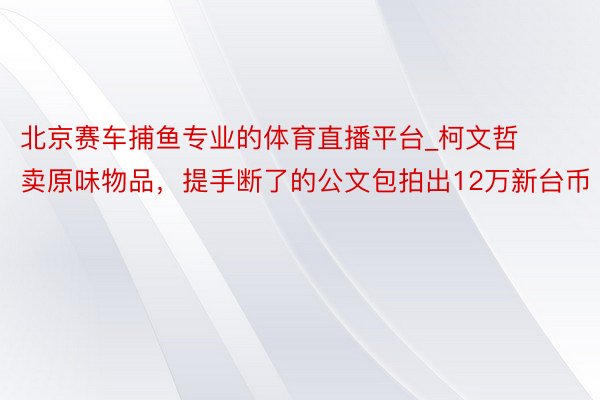 北京赛车捕鱼专业的体育直播平台_柯文哲卖原味物品，提手断了的公文包拍出12万新台币