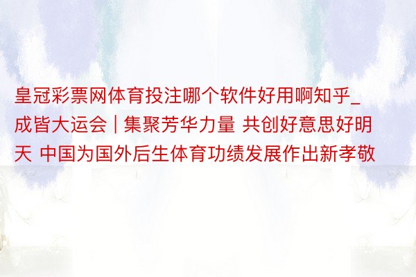 皇冠彩票网体育投注哪个软件好用啊知乎_成皆大运会 | 集聚芳华力量 共创好意思好明天 中国为国外后生体育功绩发展作出新孝敬