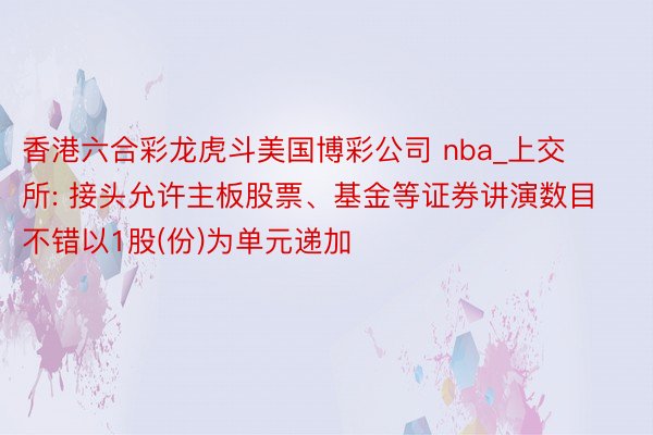 香港六合彩龙虎斗美国博彩公司 nba_上交所: 接头允许主板股票、基金等证券讲演数目不错以1股(份)为单元递加