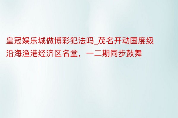 皇冠娱乐城做博彩犯法吗_茂名开动国度级沿海渔港经济区名堂，一二期同步鼓舞