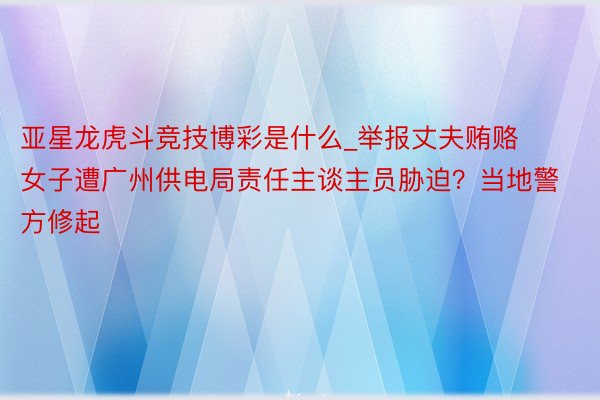 亚星龙虎斗竞技博彩是什么_举报丈夫贿赂女子遭广州供电局责任主谈主员胁迫？当地警方修起