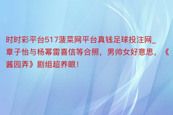 时时彩平台517菠菜网平台真钱足球投注网_章子怡与杨幂雷喜信等合照，男帅女好意思，《酱园弄》剧组超养眼！