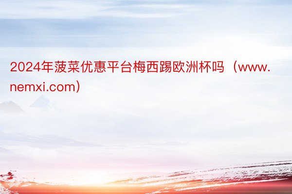 2024年菠菜优惠平台梅西踢欧洲杯吗（www.nemxi.com）
