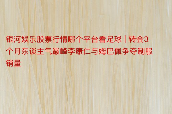 银河娱乐股票行情哪个平台看足球 | 转会3个月东谈主气巅峰李康仁与姆巴佩争夺制服销量