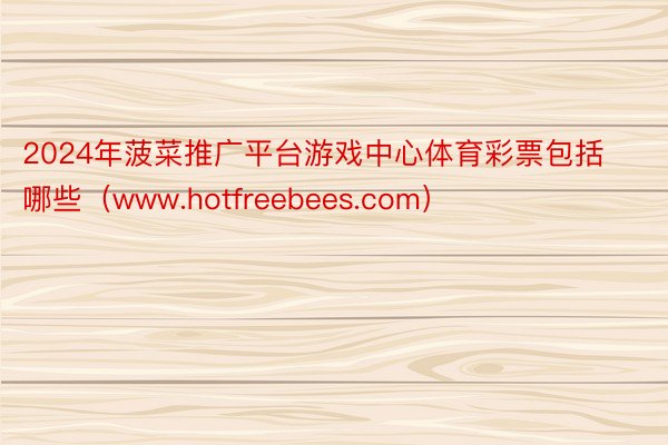 2024年菠菜推广平台游戏中心体育彩票包括哪些（www.hotfreebees.com）