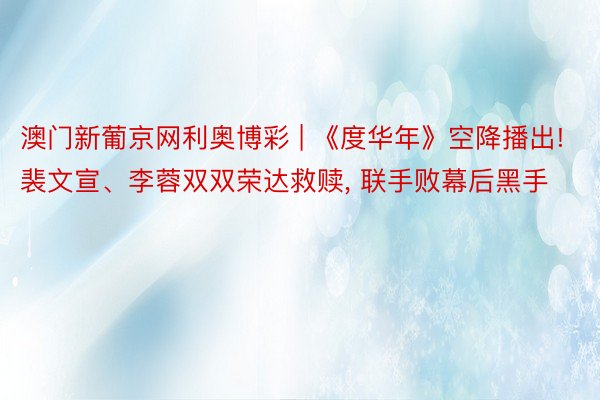 澳门新葡京网利奥博彩 | 《度华年》空降播出! 裴文宣、李蓉双双荣达救赎, 联手败幕后黑手