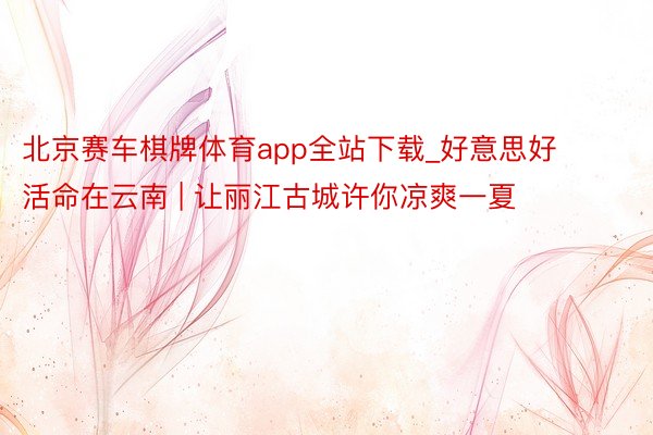 北京赛车棋牌体育app全站下载_好意思好活命在云南 | 让丽江古城许你凉爽一夏
