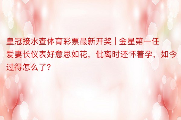 皇冠接水查体育彩票最新开奖 | 金星第一任爱妻长仪表好意思如花，仳离时还怀着孕，如今过得怎么了？