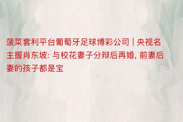 菠菜套利平台葡萄牙足球博彩公司 | 央视名主握肖东坡: 与校花妻子分辩后再婚, 前妻后妻的孩子都是宝
