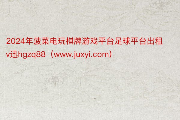 2024年菠菜电玩棋牌游戏平台足球平台出租v迅hgzq88（www.juxyi.com）