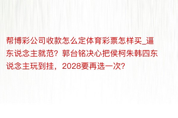 帮博彩公司收款怎么定体育彩票怎样买_逼东说念主就范？郭台铭决心把侯柯朱韩四东说念主玩到挂，2028要再选一次？