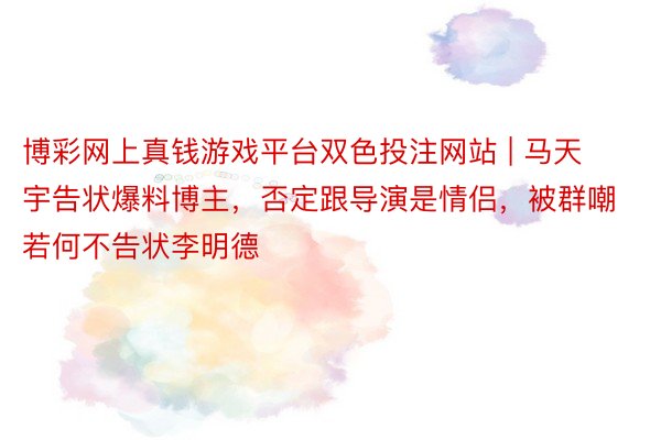 博彩网上真钱游戏平台双色投注网站 | 马天宇告状爆料博主，否定跟导演是情侣，被群嘲若何不告状李明德