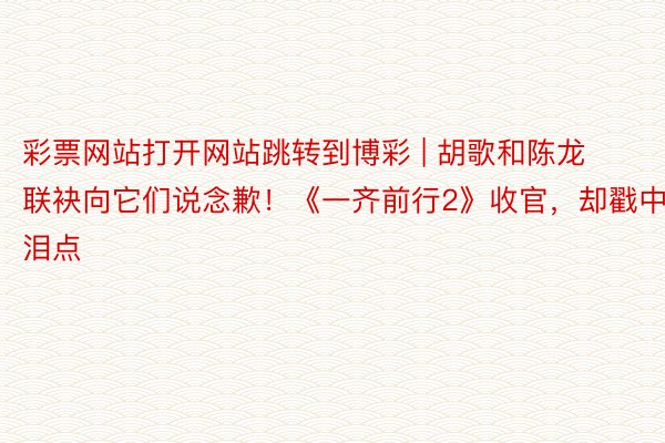 彩票网站打开网站跳转到博彩 | 胡歌和陈龙联袂向它们说念歉！《一齐前行2》收官，却戳中泪点