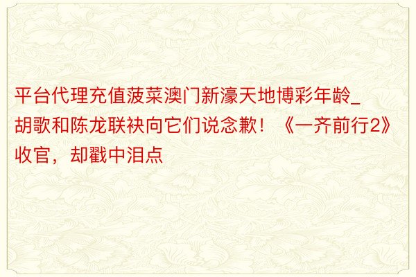 平台代理充值菠菜澳门新濠天地博彩年龄_胡歌和陈龙联袂向它们说念歉！《一齐前行2》收官，却戳中泪点