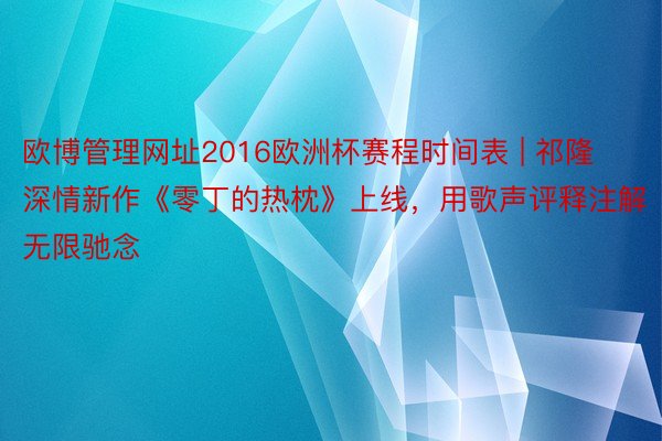 欧博管理网址2016欧洲杯赛程时间表 | 祁隆深情新作《零丁的热枕》上线，用歌声评释注解无限驰念